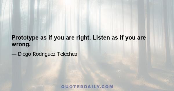 Prototype as if you are right. Listen as if you are wrong.