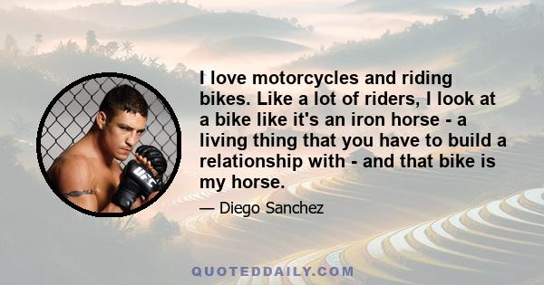 I love motorcycles and riding bikes. Like a lot of riders, I look at a bike like it's an iron horse - a living thing that you have to build a relationship with - and that bike is my horse.