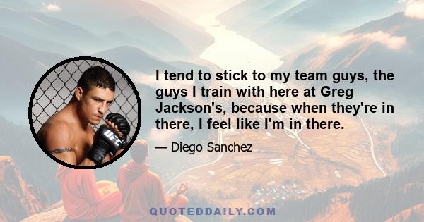 I tend to stick to my team guys, the guys I train with here at Greg Jackson's, because when they're in there, I feel like I'm in there.