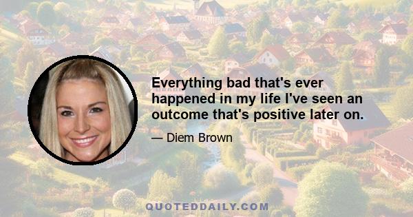 Everything bad that's ever happened in my life I've seen an outcome that's positive later on.