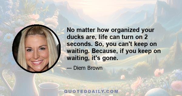 No matter how organized your ducks are, life can turn on 2 seconds. So, you can't keep on waiting. Because, if you keep on waiting, it's gone.