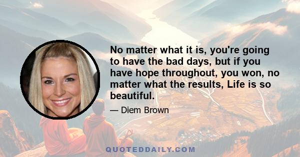 No matter what it is, you're going to have the bad days, but if you have hope throughout, you won, no matter what the results, Life is so beautiful.