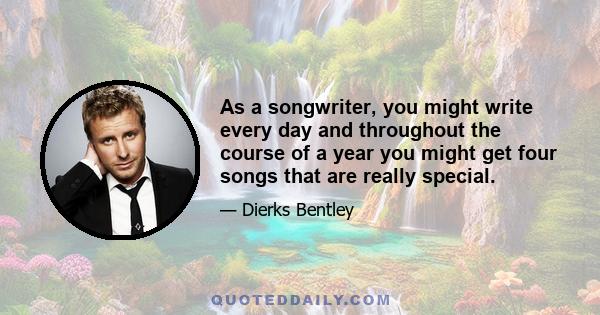 As a songwriter, you might write every day and throughout the course of a year you might get four songs that are really special.