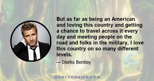 But as far as being an American and loving this country and getting a chance to travel across it every day and meeting people on the road and folks in the military, I love this country on so many different levels.