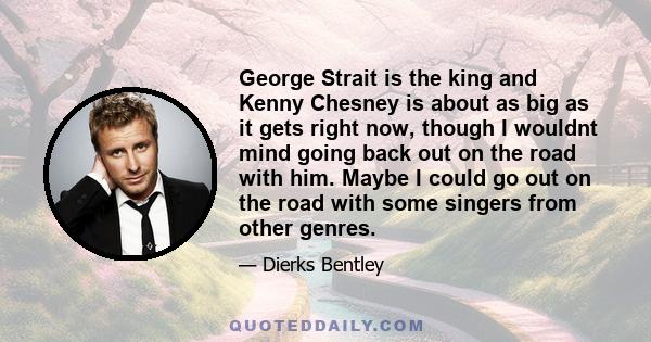 George Strait is the king and Kenny Chesney is about as big as it gets right now, though I wouldnt mind going back out on the road with him. Maybe I could go out on the road with some singers from other genres.