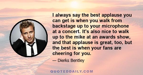 I always say the best applause you can get is when you walk from backstage up to your microphone at a concert. It's also nice to walk up to the mike at an awards show, and that applause is great, too, but the best is