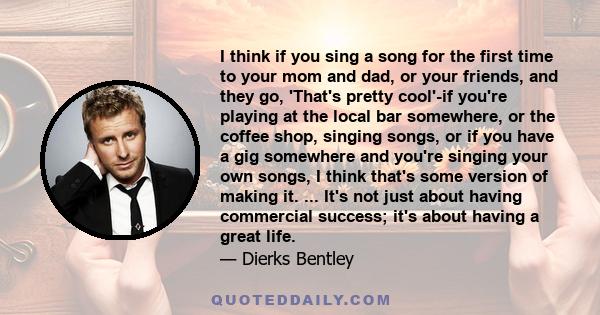 I think if you sing a song for the first time to your mom and dad, or your friends, and they go, 'That's pretty cool'-if you're playing at the local bar somewhere, or the coffee shop, singing songs, or if you have a gig 