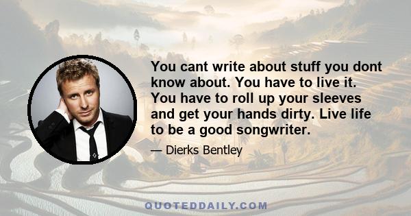 You cant write about stuff you dont know about. You have to live it. You have to roll up your sleeves and get your hands dirty. Live life to be a good songwriter.