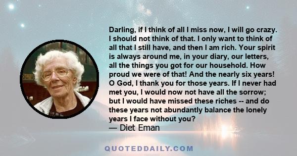 Darling, if I think of all I miss now, I will go crazy. I should not think of that. I only want to think of all that I still have, and then I am rich. Your spirit is always around me, in your diary, our letters, all the 