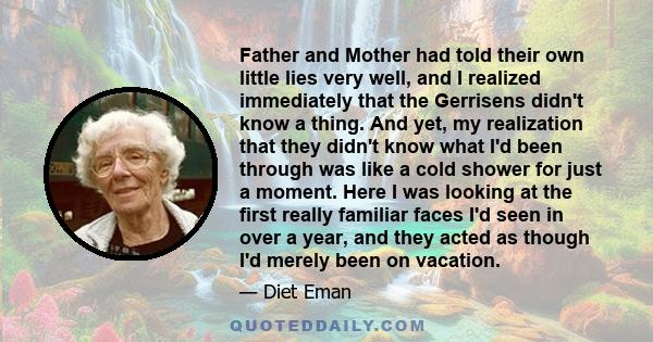 Father and Mother had told their own little lies very well, and I realized immediately that the Gerrisens didn't know a thing. And yet, my realization that they didn't know what I'd been through was like a cold shower