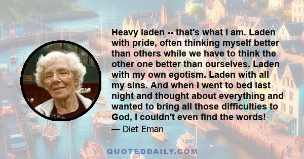 Heavy laden -- that's what I am. Laden with pride, often thinking myself better than others while we have to think the other one better than ourselves. Laden with my own egotism. Laden with all my sins. And when I went