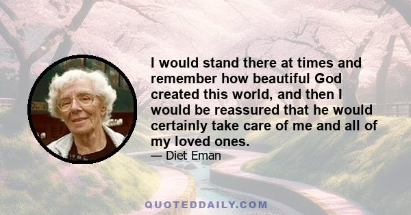 I would stand there at times and remember how beautiful God created this world, and then I would be reassured that he would certainly take care of me and all of my loved ones.