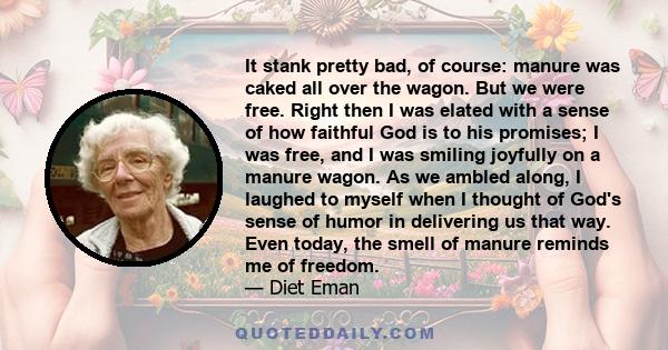 It stank pretty bad, of course: manure was caked all over the wagon. But we were free. Right then I was elated with a sense of how faithful God is to his promises; I was free, and I was smiling joyfully on a manure