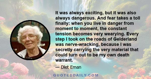 It was always exciting, but it was also always dangerous. And fear takes a toll finally: when you live in danger from moment to moment, the constant tension becomes very wearying. Every step I took on the roads of