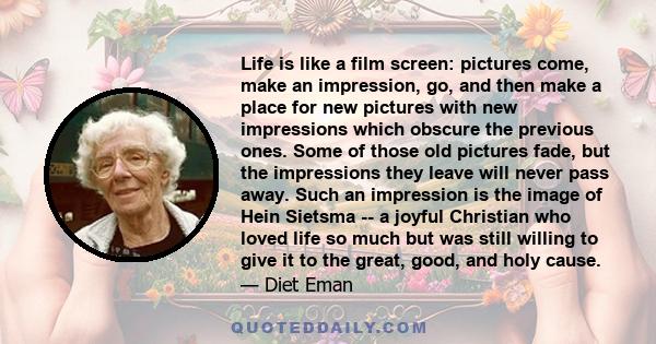 Life is like a film screen: pictures come, make an impression, go, and then make a place for new pictures with new impressions which obscure the previous ones. Some of those old pictures fade, but the impressions they