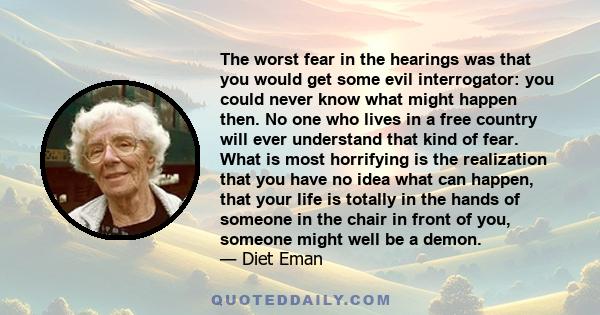 The worst fear in the hearings was that you would get some evil interrogator: you could never know what might happen then. No one who lives in a free country will ever understand that kind of fear. What is most