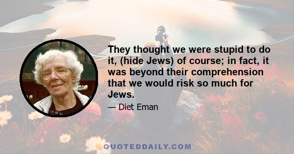 They thought we were stupid to do it, (hide Jews) of course; in fact, it was beyond their comprehension that we would risk so much for Jews.