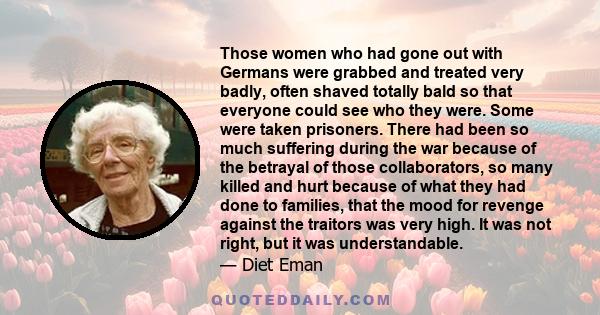 Those women who had gone out with Germans were grabbed and treated very badly, often shaved totally bald so that everyone could see who they were. Some were taken prisoners. There had been so much suffering during the