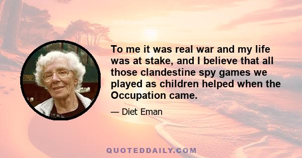 To me it was real war and my life was at stake, and I believe that all those clandestine spy games we played as children helped when the Occupation came.