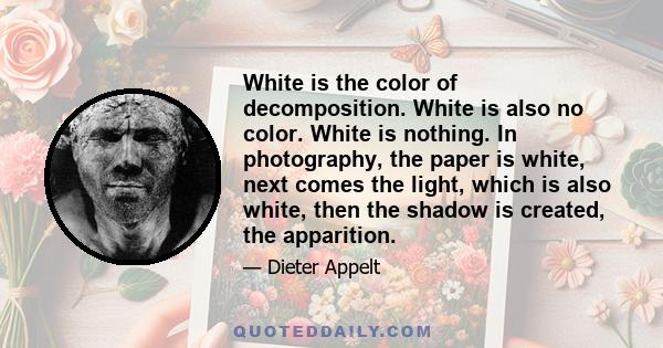 White is the color of decomposition. White is also no color. White is nothing. In photography, the paper is white, next comes the light, which is also white, then the shadow is created, the apparition.