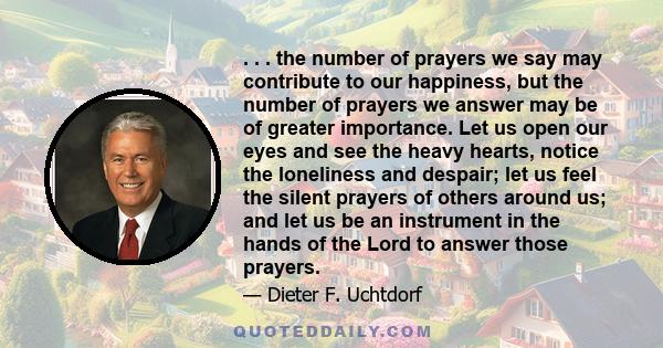 . . . the number of prayers we say may contribute to our happiness, but the number of prayers we answer may be of greater importance. Let us open our eyes and see the heavy hearts, notice the loneliness and despair; let 