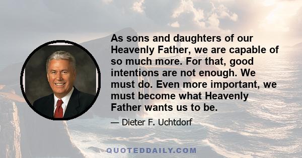 As sons and daughters of our Heavenly Father, we are capable of so much more. For that, good intentions are not enough. We must do. Even more important, we must become what Heavenly Father wants us to be.