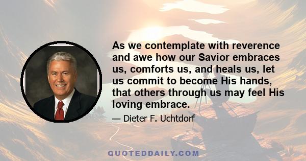 As we contemplate with reverence and awe how our Savior embraces us, comforts us, and heals us, let us commit to become His hands, that others through us may feel His loving embrace.