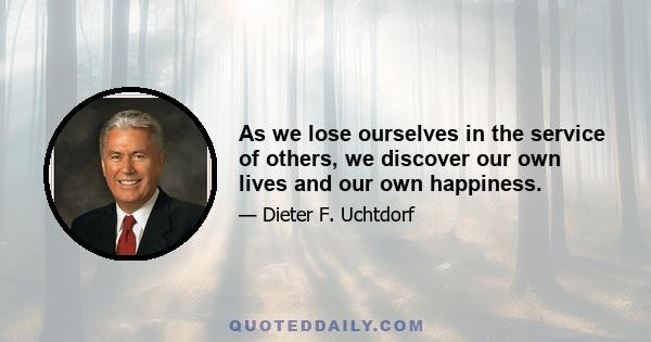 As we lose ourselves in the service of others, we discover our own lives and our own happiness.