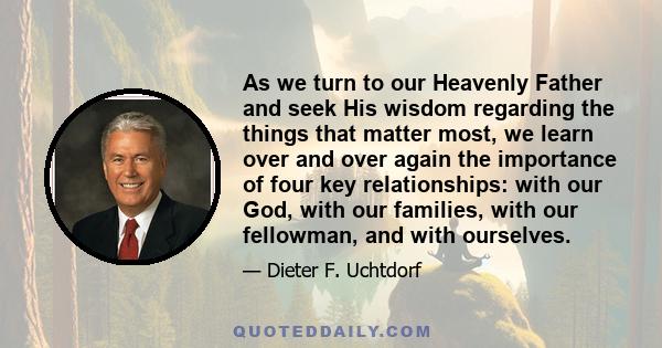 As we turn to our Heavenly Father and seek His wisdom regarding the things that matter most, we learn over and over again the importance of four key relationships: with our God, with our families, with our fellowman,