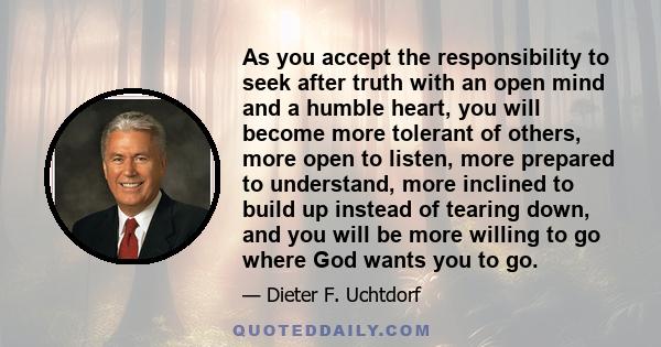 As you accept the responsibility to seek after truth with an open mind and a humble heart, you will become more tolerant of others, more open to listen, more prepared to understand, more inclined to build up instead of