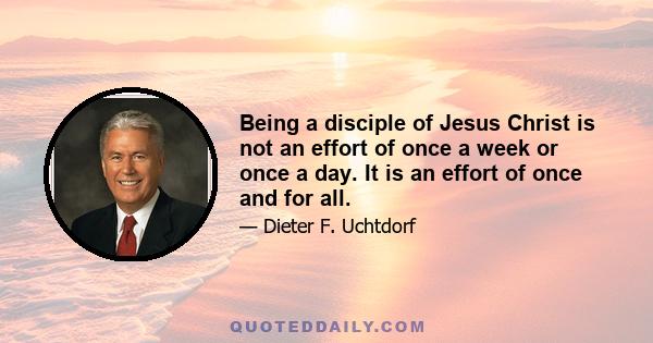 Being a disciple of Jesus Christ is not an effort of once a week or once a day. It is an effort of once and for all.