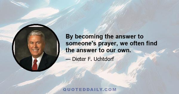 By becoming the answer to someone's prayer, we often find the answer to our own.