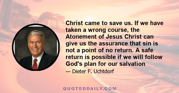 Christ came to save us. If we have taken a wrong course, the Atonement of Jesus Christ can give us the assurance that sin is not a point of no return. A safe return is possible if we will follow God's plan for our