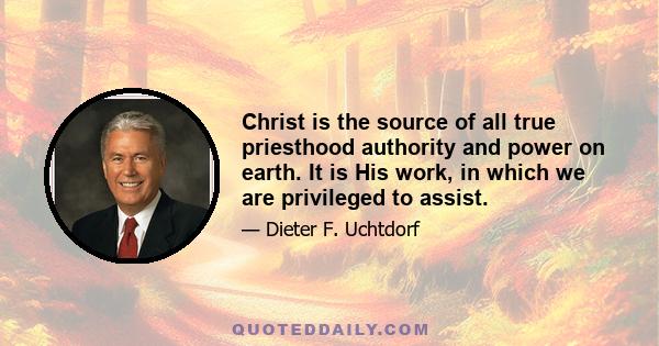 Christ is the source of all true priesthood authority and power on earth. It is His work, in which we are privileged to assist.