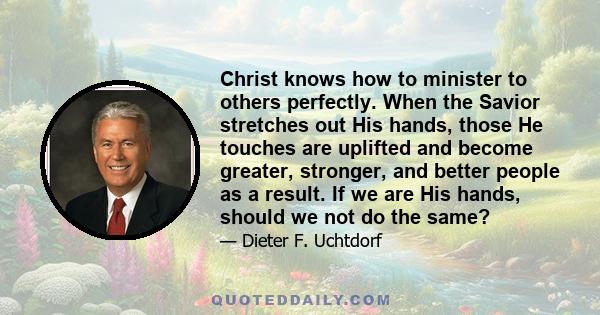 Christ knows how to minister to others perfectly. When the Savior stretches out His hands, those He touches are uplifted and become greater, stronger, and better people as a result. If we are His hands, should we not do 