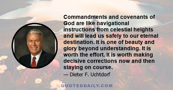 Commandments and covenants of God are like navigational instructions from celestial heights and will lead us safely to our eternal destination. It is one of beauty and glory beyond understanding. It is worth the effort. 