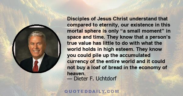 Disciples of Jesus Christ understand that compared to eternity, our existence in this mortal sphere is only “a small moment” in space and time. They know that a person’s true value has little to do with what the world