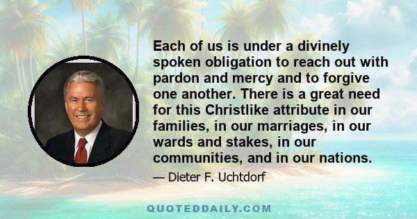 Each of us is under a divinely spoken obligation to reach out with pardon and mercy and to forgive one another. There is a great need for this Christlike attribute in our families, in our marriages, in our wards and