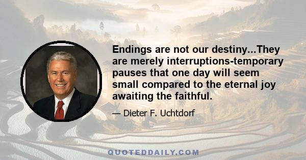 Endings are not our destiny...They are merely interruptions-temporary pauses that one day will seem small compared to the eternal joy awaiting the faithful.