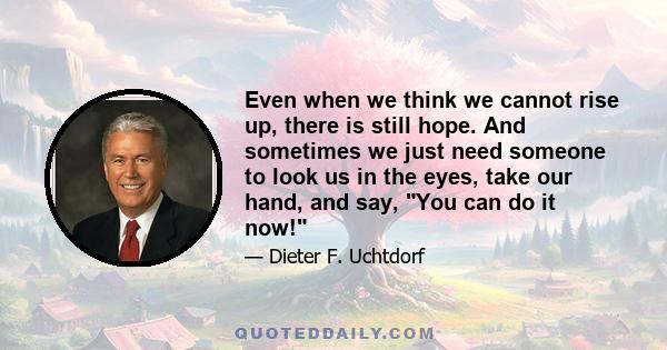 Even when we think we cannot rise up, there is still hope. And sometimes we just need someone to look us in the eyes, take our hand, and say, You can do it now!