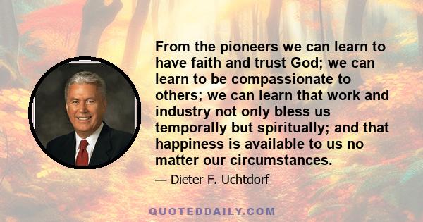 From the pioneers we can learn to have faith and trust God; we can learn to be compassionate to others; we can learn that work and industry not only bless us temporally but spiritually; and that happiness is available