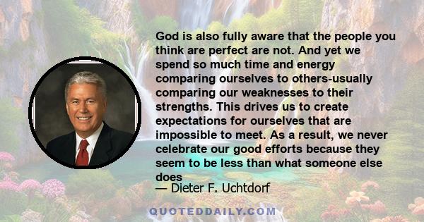 God is also fully aware that the people you think are perfect are not. And yet we spend so much time and energy comparing ourselves to others-usually comparing our weaknesses to their strengths. This drives us to create 