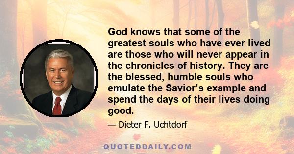 God knows that some of the greatest souls who have ever lived are those who will never appear in the chronicles of history. They are the blessed, humble souls who emulate the Savior’s example and spend the days of their 