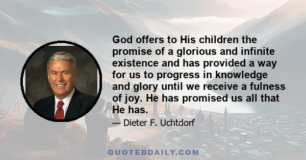 God offers to His children the promise of a glorious and infinite existence and has provided a way for us to progress in knowledge and glory until we receive a fulness of joy. He has promised us all that He has.