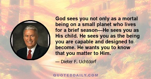 God sees you not only as a mortal being on a small planet who lives for a brief season—He sees you as His child. He sees you as the being you are capable and designed to become. He wants you to know that you matter to