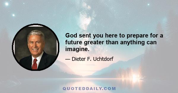 God sent you here to prepare for a future greater than anything can imagine.