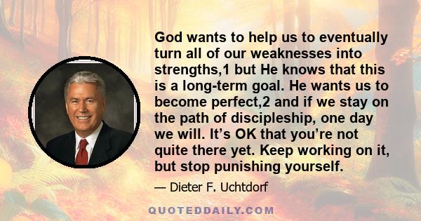 God wants to help us to eventually turn all of our weaknesses into strengths,1 but He knows that this is a long-term goal. He wants us to become perfect,2 and if we stay on the path of discipleship, one day we will.