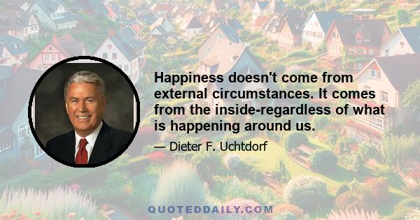 Happiness doesn't come from external circumstances. It comes from the inside-regardless of what is happening around us.