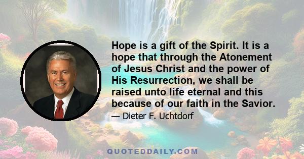 Hope is a gift of the Spirit. It is a hope that through the Atonement of Jesus Christ and the power of His Resurrection, we shall be raised unto life eternal and this because of our faith in the Savior.