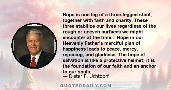 Hope is one leg of a three-legged stool, together with faith and charity. These three stabilize our lives regardless of the rough or uneven surfaces we might encounter at the time... Hope in our Heavenly Father's